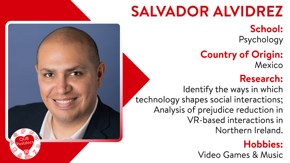 Salvador Alvidrez. School of Psychology. From Mexico. Research: Identify the ways in which technology shape social interactions. Salvador currently analyses prejudice reduction in VR-based interactions in Northern Ireland. Hobbies: Videogames and music.